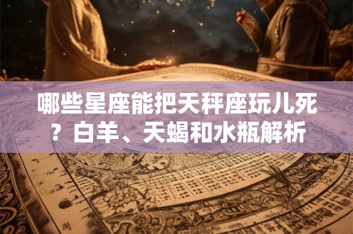 哪些星座能把天秤座玩儿死？白羊、天蝎和水瓶解析