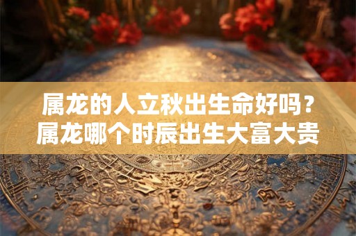 属龙的人立秋出生命好吗?属龙哪个时辰出生大富大贵? 属龙的人立秋出生命好吗?属龙哪个时辰出生大富大贵?