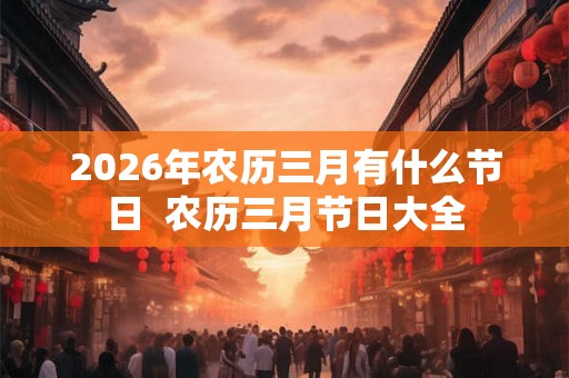 2026年农历三月有什么节日  农历三月节日大全