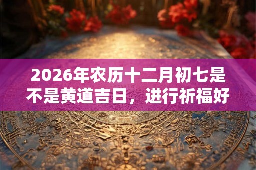 2026年农历十二月初七是不是黄道吉日,进行祈福好不好? 2026年农历十二月初七是不是黄道吉日,进行祈福好不好?