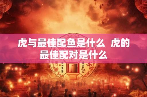 虎与最佳配鱼是什么  虎的最佳配对是什么