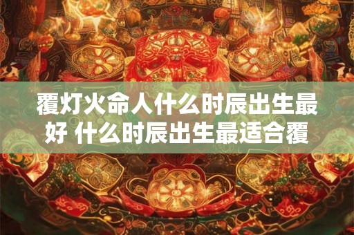 覆灯火命人什么时辰出生最好 什么时辰出生最适合覆灯火命人