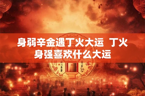 身弱辛金遇丁火大运  丁火身强喜欢什么大运