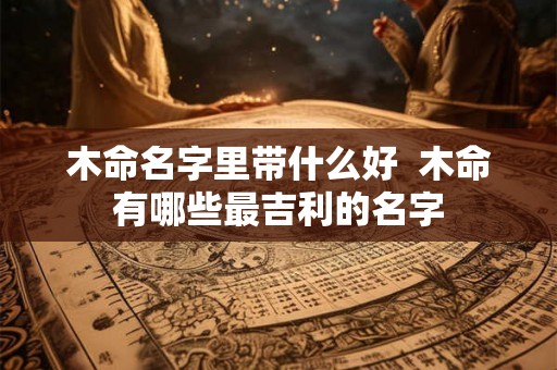 木命名字里带什么好 木命有哪些最吉利的名字 木命名字里带什么好 木命有哪些最吉利的名字
