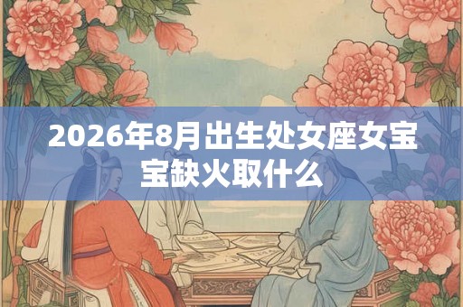 2026年8月出生处女座女宝宝缺火取什么 2026年8月出生处女座女宝宝缺火取什么