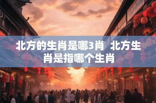 北方的生肖是哪3肖  北方生肖是指哪个生肖