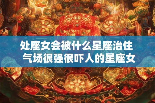 处座女会被什么星座治住  气场很强很吓人的星座女