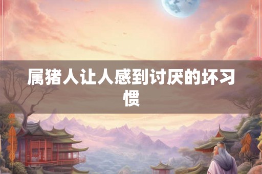 属猪人让人感到讨厌的坏习惯 属猪人让人感到讨厌的坏习惯