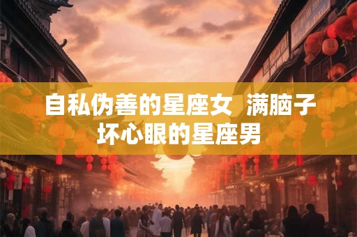 自私伪善的星座女 满脑子坏心眼的星座男 自私伪善的星座女 满脑子坏心眼的星座男