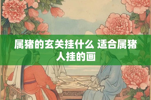 属猪的玄关挂什么 适合属猪人挂的画 属猪的玄关挂什么 适合属猪人挂的画