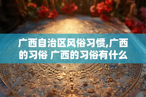 广西自治区风俗习惯,广西的习俗 广西的习俗有什么 广西自治区风俗习惯,广西的习俗 广西的习俗有什么