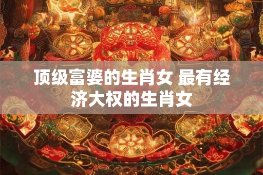 顶级富婆的生肖女 最有经济大权的生肖女