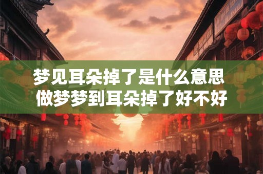 梦见耳朵掉了是什么意思 做梦梦到耳朵掉了好不好