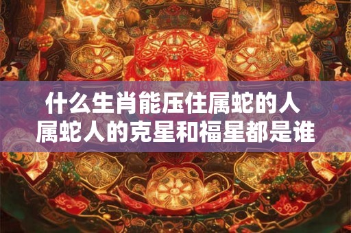 什么生肖能压住属蛇的人 属蛇人的克星和福星都是谁