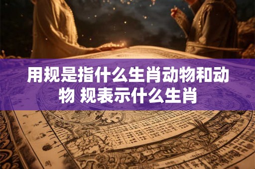 用规是指什么生肖动物和动物 规表示什么生肖 用规是指什么生肖动物和动物 规表示什么生肖