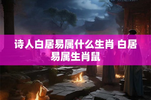 诗人白居易属什么生肖 白居易属生肖鼠