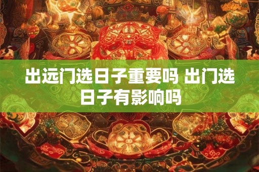 出远门选日子重要吗 出门选日子有影响吗
