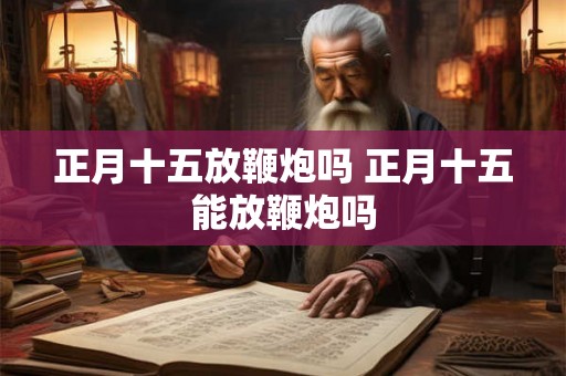 正月十五放鞭炮吗 正月十五能放鞭炮吗