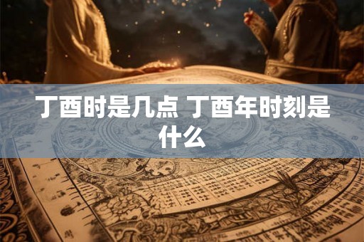 丁酉时是几点 丁酉年时刻是什么 丁酉时是几点 丁酉年时刻是什么
