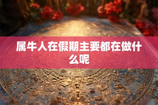 属牛人在假期主要都在做什么呢 属牛人在假期主要都在做什么呢
