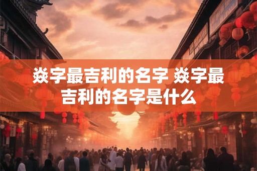 焱字最吉利的名字 焱字最吉利的名字是什么 焱字最吉利的名字 焱字最吉利的名字是什么