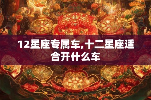 12星座专属车,十二星座适合开什么车 12星座专属车,十二星座适合开什么车