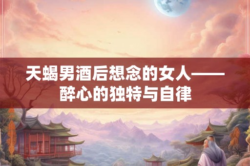 天蝎男酒后想念的女人——醉心的独特与自律