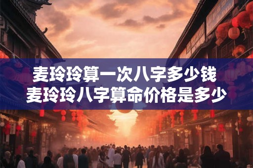 麦玲玲算一次八字多少钱 麦玲玲八字算命价格是多少 麦玲玲算一次八字多少钱 麦玲玲八字算命价格是多少