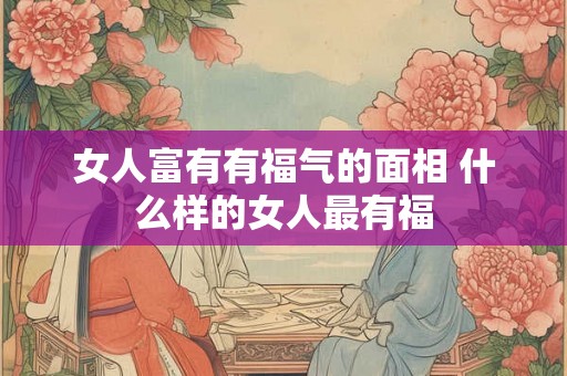 女人富有有福气的面相 什么样的女人最有福 女人富有有福气的面相 什么样的女人最有福
