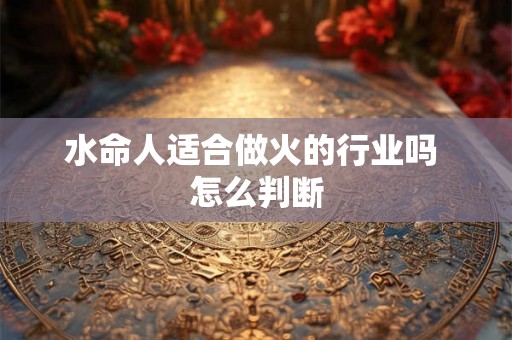 水命人适合做火的行业吗 怎么判断 水命人适合做火的行业吗 怎么判断