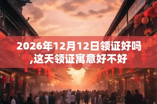 2026年12月12日领证好吗,这天领证寓意好不好
