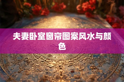 夫妻卧室窗帘图案风水与颜色 夫妻卧室窗帘图案风水与颜色