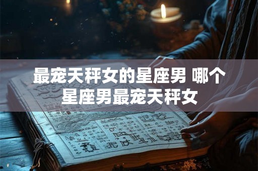最宠天秤女的星座男 哪个星座男最宠天秤女