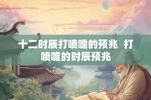 十二时辰打喷嚏的预兆 打喷嚏的时辰预兆 十二时辰打喷嚏的预兆 打喷嚏的时辰预兆