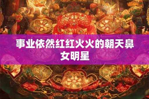 事业依然红红火火的朝天鼻女明星