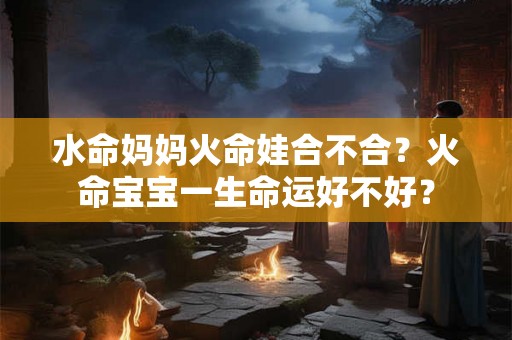 水命妈妈火命娃合不合？火命宝宝一生命运好不好？