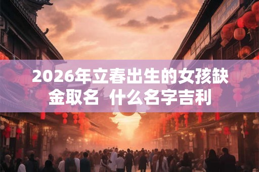 2026年立春出生的女孩缺金取名  什么名字吉利