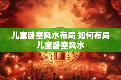 儿童卧室风水布局 如何布局儿童卧室风水
