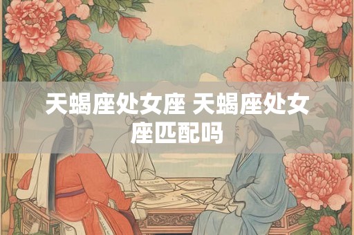天蝎座处女座 天蝎座处女座匹配吗 天蝎座处女座 天蝎座处女座匹配吗