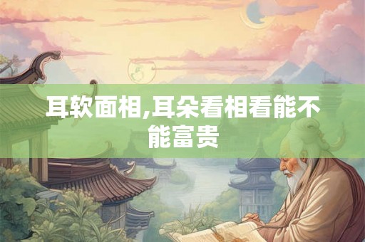 耳软面相,耳朵看相看能不能富贵