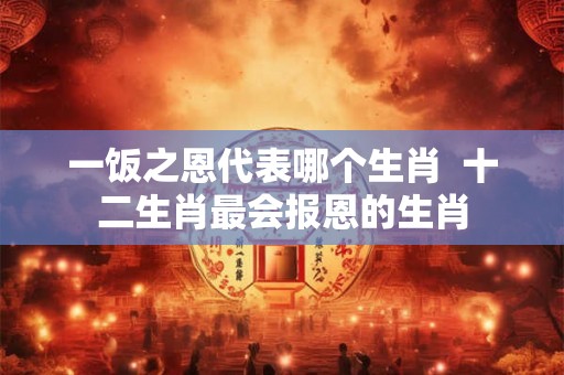 一饭之恩代表哪个生肖 十二生肖最会报恩的生肖 一饭之恩代表哪个生肖 十二生肖最会报恩的生肖