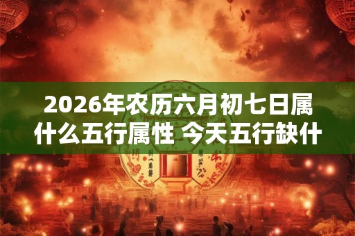 2026年农历六月初七日属什么五行属性 今天五行缺什么