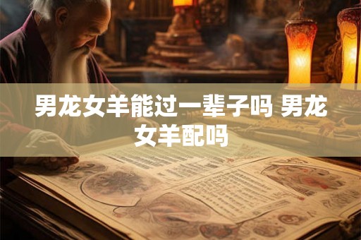 男龙女羊能过一辈子吗 男龙女羊配吗