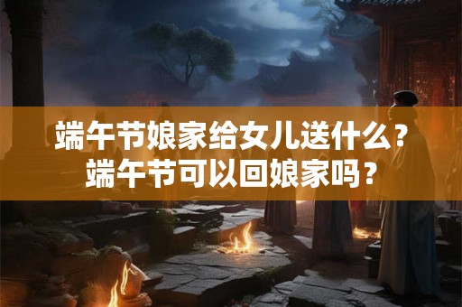 端午节娘家给女儿送什么？端午节可以回娘家吗？