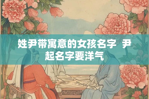 姓尹带寓意的女孩名字  尹起名字要洋气