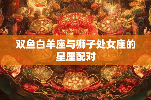 双鱼白羊座与狮子处女座的星座配对 双鱼白羊座与狮子处女座的星座配对