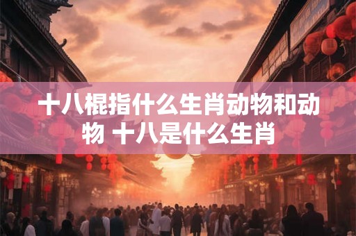 十八棍指什么生肖动物和动物 十八是什么生肖 十八棍指什么生肖动物和动物 十八是什么生肖