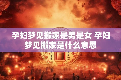 孕妇梦见搬家是男是女 孕妇梦见搬家是什么意思