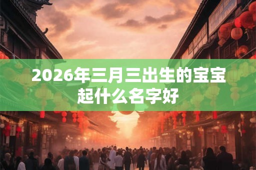 2026年三月三出生的宝宝起什么名字好