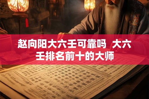 赵向阳大六壬可靠吗  大六壬排名前十的大师